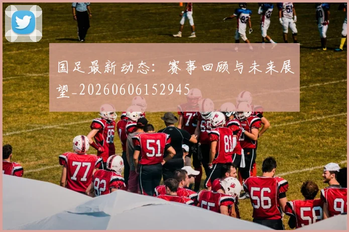 国足最新动态：赛事回顾与未来展望_20260606152945