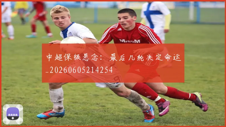 中超保级悬念:最后几轮决定命运_20260605214254
