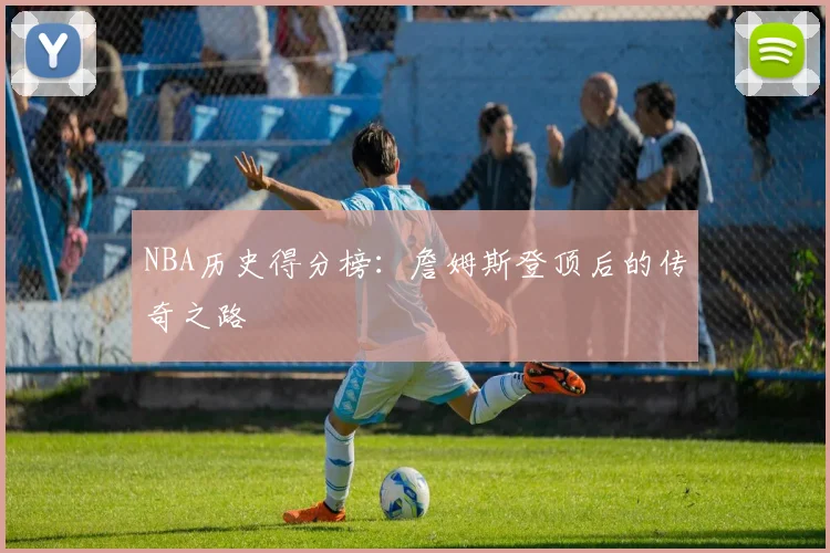 NBA历史得分榜:詹姆斯登顶后的传奇之路