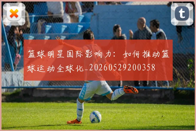 篮球明星国际影响力:如何推动篮球运动全球化_20260529200358