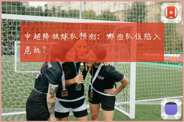 中超降级球队预测：哪些队伍陷入危机？