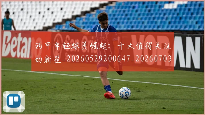 西甲年轻球员崛起：十大值得关注的新星_20260529200647_20260703181851