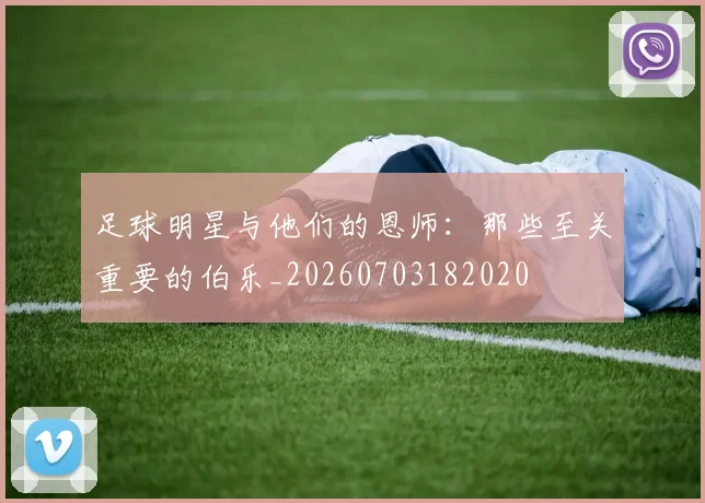 足球明星与他们的恩师：那些至关重要的伯乐_20260703182020