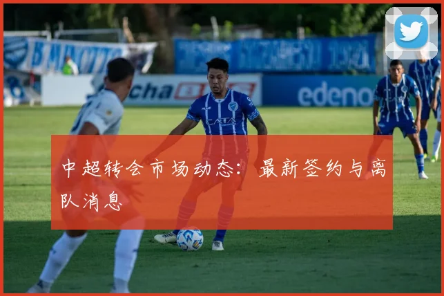 中超转会市场动态：最新签约与离队消息