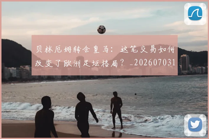 贝林厄姆转会皇马:这笔交易如何改变了欧洲足坛格局?_20260703182001