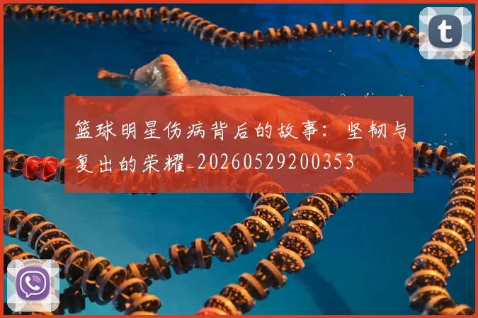 篮球明星伤病背后的故事:坚韧与复出的荣耀_20260529200353