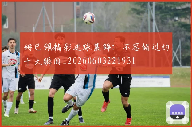 姆巴佩精彩进球集锦：不容错过的十大瞬间_20260603221931