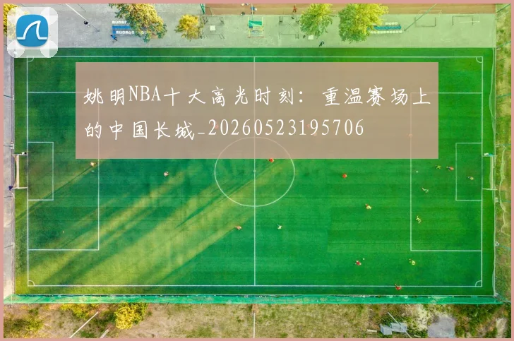姚明NBA十大高光时刻：重温赛场上的中国长城_20260523195706