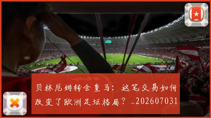 贝林厄姆转会皇马:这笔交易如何改变了欧洲足坛格局?_20260703182001