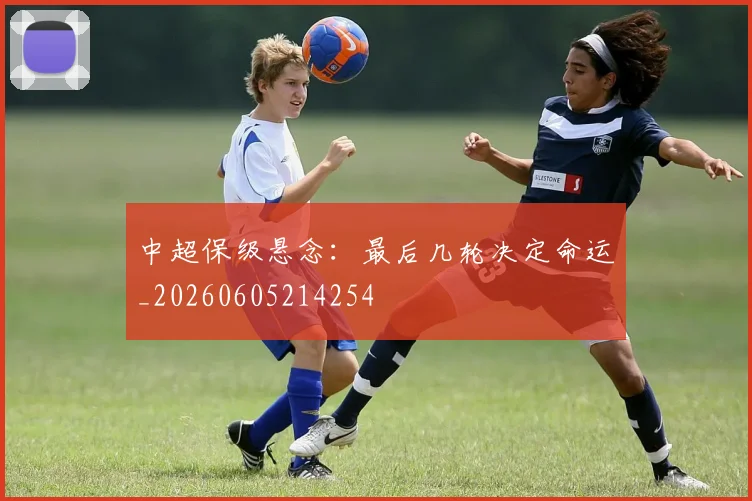 中超保级悬念：最后几轮决定命运_20260605214254