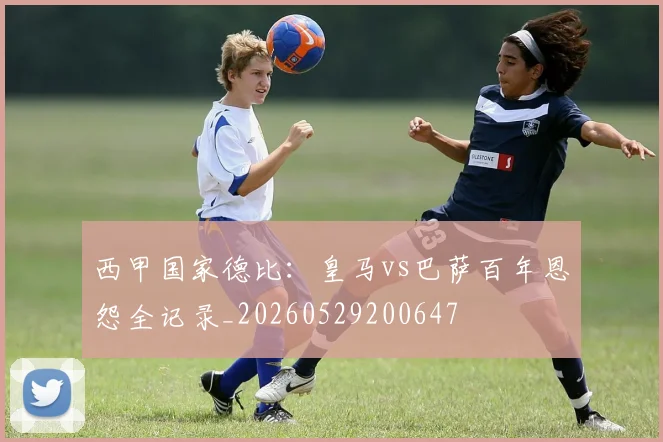 西甲国家德比:皇马vs巴萨百年恩怨全记录_20260529200647