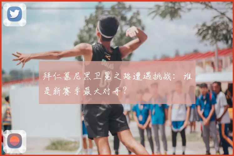拜仁慕尼黑卫冕之路遭遇挑战:谁是新赛季最大对手?