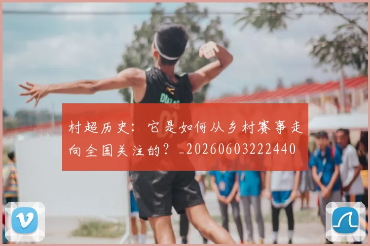 村超历史：它是如何从乡村赛事走向全国关注的？_20260603222440