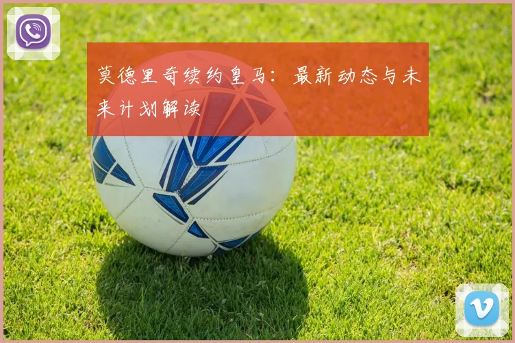 莫德里奇续约皇马：最新动态与未来计划解读