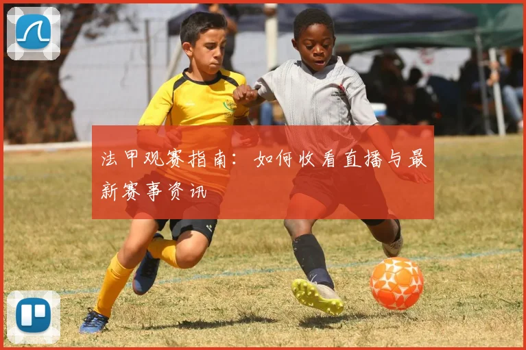 法甲观赛指南:如何收看直播与最新赛事资讯