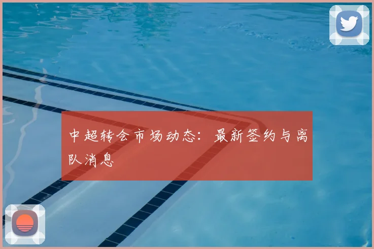 中超转会市场动态:最新签约与离队消息